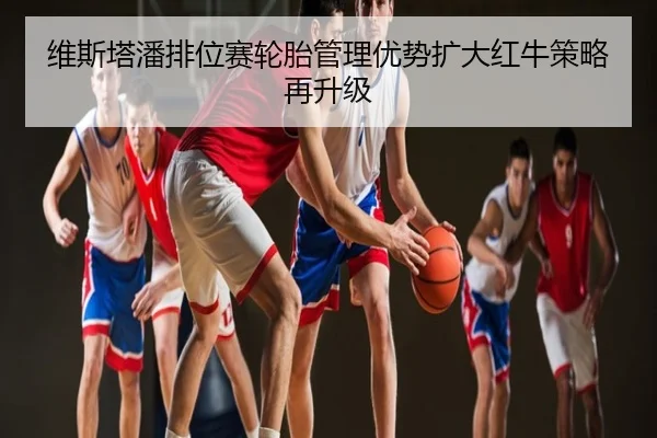 维斯塔潘排位赛轮胎管理优势扩大红牛策略再升级