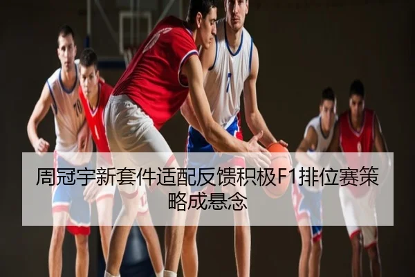 周冠宇新套件适配反馈积极F1排位赛策略成悬念