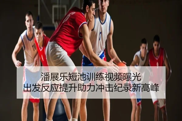 潘展乐短池训练视频曝光 出发反应提升助力冲击纪录新高峰