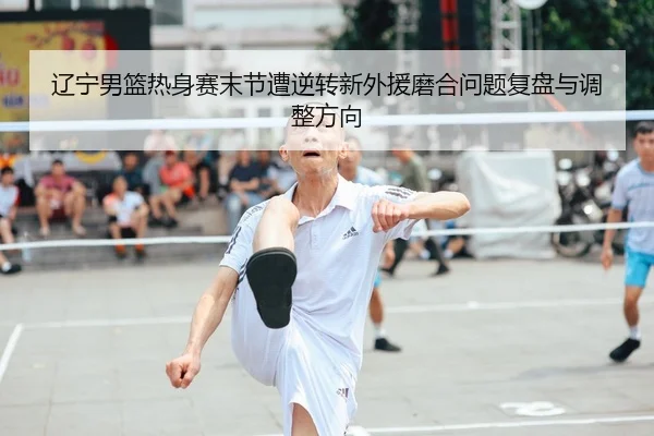辽宁男篮热身赛末节遭逆转新外援磨合问题复盘与调整方向