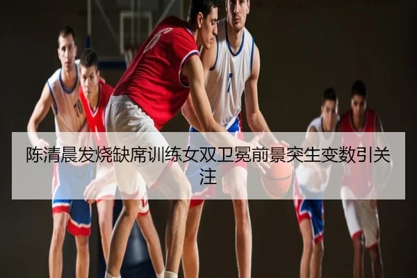 陈清晨发烧缺席训练女双卫冕前景突生变数引关注