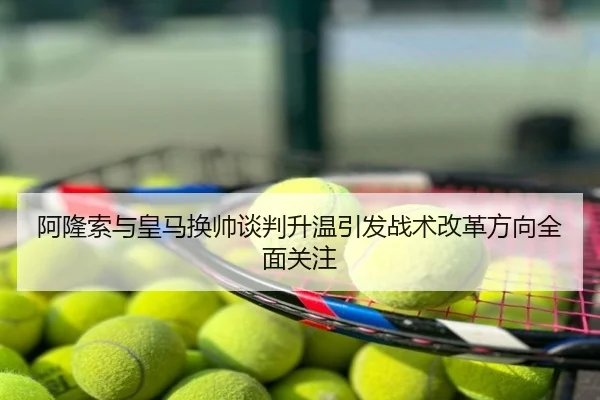 阿隆索与皇马换帅谈判升温引发战术改革方向全面关注